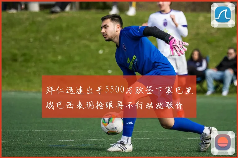 拜仁迅速出手5500万欧签下塞巴里战巴西表现抢眼再不行动就涨价
