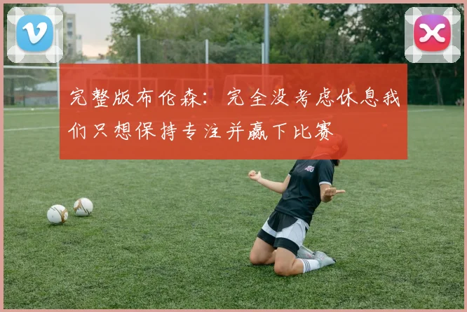 完整版布伦森：完全没考虑休息我们只想保持专注并赢下比赛