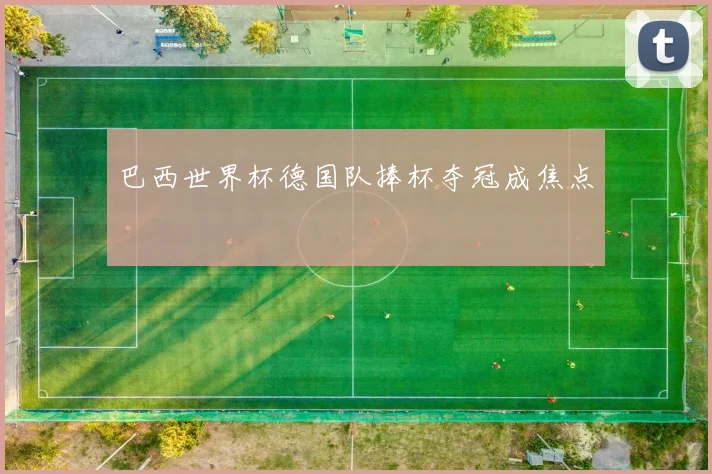 巴西世界杯德国队捧杯夺冠成焦点