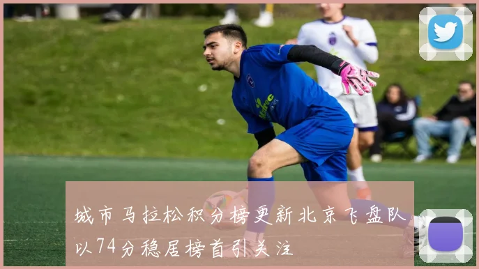 城市马拉松积分榜更新北京飞盘队以74分稳居榜首引关注