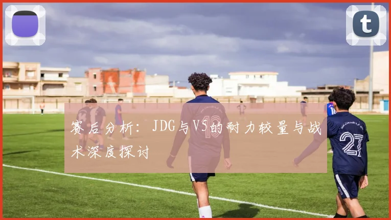 赛后分析：JDG与V5的耐力较量与战术深度探讨